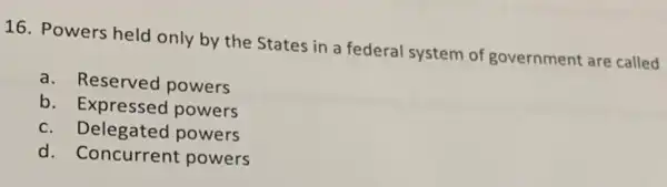 16. Powers held only by the States in a federal system of government are called
a. Reserved powers
b . Expressed powers
c. Delegated powers
d. Concurrent powers