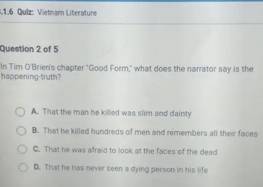 1.6 Quiz: Vietnam Literature
Question 2 of 5
In Tim O'Brien's chapter "Good Form," what does the narrator say is the
happening-truth?
A. That the man he killed was slim and dainty
B. That he killed hundreds of men and remembers all their faces
C. That he was afraid to look at the faces of the dead
D. That he has never seen a dying person in his life