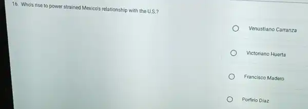 16. Who's rise to power strained Mexico's relationship with the U.S.?
Venustiano Carranza
Victoriano Huerta
Francisco Madero
Porfirio Diaz