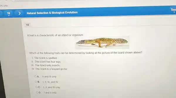 16
A trait is a characteristic of an object or organism
Which of the following traits can be determined by looking at the picture of the lizard shown above?
1. The lizard is spotted
II. The lizard has four legs
III. The lizard eats insects
IV. The lizard is a leopard gecko.
A. II and III only
OB. I,II, III and IV
OC. I,II, and III only
D. Iand II only