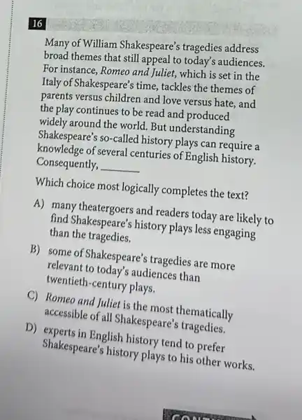 16
Many of William Shakespeare's tragedies address
broad themes that still appeal to today's audiences.
For instance, Romeo and Juliet, which is set in the
Italy of Shakespeare's time tackles the themes of
parents versus children and love versus hate, and
the play continues to be read and produced
widely around the world But understanding
Shakespeare's so-called history plays can require a
knowledge of several centuries of English history.
Consequently, __
Which choice most logically completes the text?
A) many theatergoers and readers today are likely to
find Shakespeare's history plays less engaging
than the tragedies.
B) some of Shakespeare's tragedies are more
relevant to today's audiences than
twentieth-century plays.
C) Romeo and Juliet is the most thematically
accessible of all Shakespeare's tragedies.
D) experts in English history tend to prefer
Shakespeare's history plays to his other works.