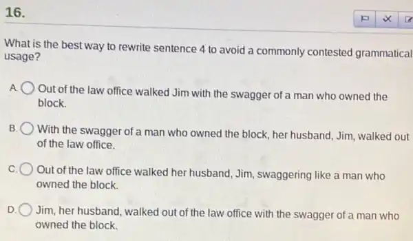 16.
What is the best way to rewrite sentence 4 to avoid a commonly contested grammatical
usage?
A
Out of the law office walked Jim with the swagger of a man who owned the
block.
B
With the swagger of a man who owned the block, her husband, Jim,walked out
of the law office.
C.
Out of the law office walked her husband,Jim, swaggering like a man who
owned the block.
D.
Jim, her husband, walked out of the law office with the swagger of a man who
owned the block.