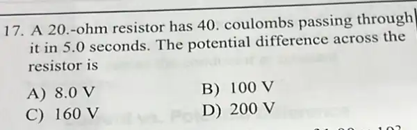 17. A 20.-ohm resistor has 40 coulombs passing through
it in 5.0 seconds The potential difference across the
resistor is
A) 8.0 V
B) 100V
C) 16 ov
D) 200 V