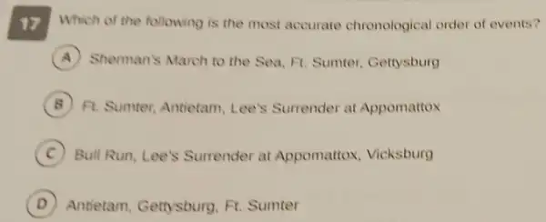 17 Which of the following is the most accurate chronological order of events?
A Sherman's March to the Sea, Ft. Sumter Gettysburg
B Fl. Sumter, Antietam Lee's Surrender at Appomattox
C Bull Run, Lee's Surrender at Appomattox, Vicksburg
D Antietam, Gettysburg, Ft.Sumter