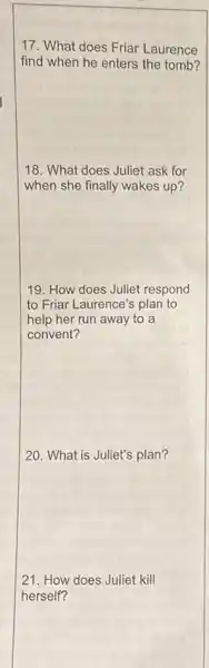 17. What does Friar Laurence
find when he enters the tomb?
18. What does Juliet ask for
when she finally wakes up?
19. How does Juliet respond
to Friar Laurence's plan to
help her run away to a
convent?
20. What is Juliet's plan?
21. How does Juliet kill
herself?