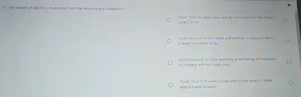 17. The launch of Sputnik 1 Intensified Cold War tensions and caused the
United States to send troops and aid to East Berlin to free it from
Soviet control
Soviet Union to move missiles and warships to Cuba in order to
threaten the United States
United States to increase spending on technology and weapons
to compete with the Soviet Union
Soviet Union to threaten Europe with nuclear attack if Soviet
airspace were violated