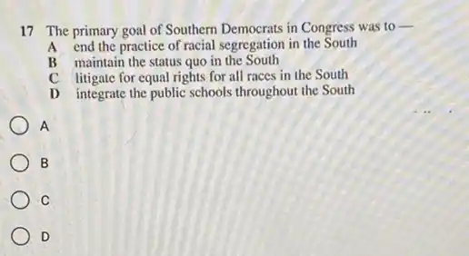 17 The primary goal of Southern Democrats in Congress was to
__
end the practice of racial segregation in the South
B maintain the status quo in the South
C litigate for equal rights for all races in the South
D integrate the public schools throughout the South
A
B
C
D