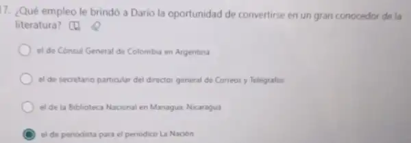 17. ¿Qué empleo le brindó a Darío la oportunidad de convertirse en un gran conocedor de la
literatura? [[]
el de Cónsul General de Colombia en Argentina
el de secretano particular del director general de Correos y Telégrafos
el de la Biblioteca Nacional en Managua. Nicaragua
C el de periodista para el periodico La Nacion