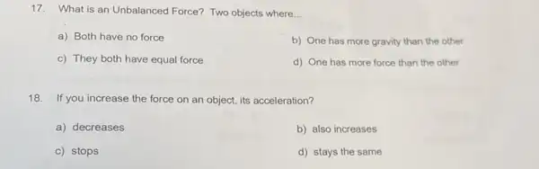 17. What is an Unbalanced Force? Two objects where __
a) Both have no force
b) One has more gravity than the other
c) They both have equal force
d) One has more force than the other
18. If you increase the force on an object its acceleration?
a) decreases
b) also increases
c) stops
d) stays the same