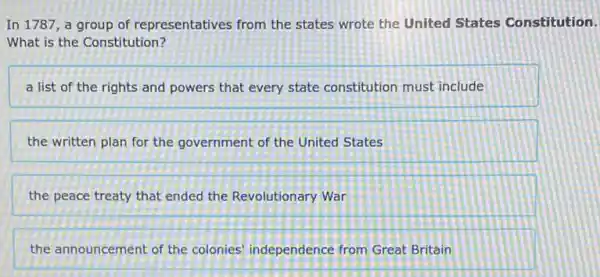 In 1787, a group of representatives from the states wrote the United States Constitution.
What is the Constitution?
a list of the rights and powers that every state constitution must include
the written plan for the government of the United States
the peace treaty that ended the Revolutionary War
the announcement of the colonies' independence from Great Britain