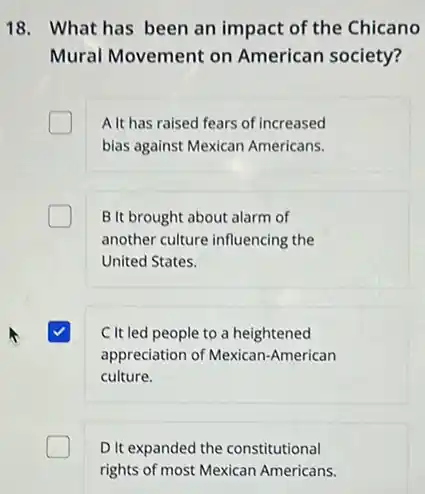 18. What has been an impact of the Chicano
Mural Movement on American society?
A It has raised fears of increased
bias against Mexican Americans.
B It brought about alarm of
another culture influencing the
United States.
C It led people to a heightened
appreciation of Mexican American
culture.
D.It expanded the constitutional
rights of most Mexican Americans.