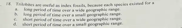 18. Trilobites are useful as index fossils, because each species existed for a
a.long period of time over a wide geographic range.
b. long period of time over a small geographic range.
c.short period of time over a wide geographic range.
d. short period of time over a small geographic range.