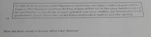 In 1808,the King of Spain invited Napoleon to send troops into Spain to settle a dispute with Por-
tugal. In 1809, Nopoleon overthrew the King of Spain and his son In their place, Napoleon placed
his own brother on the throne of Spain.Spaniards rose up in rebellion. and formed provisional
governments (untas)across the country.Britain sent troops to Spain to assist the uprising.
19
How did these events in Europe affect Latin America?