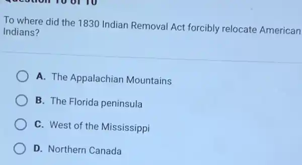 To where did the 1830 Indian Removal Act forcibly relocate American
Indians?
A. The Appalachian Mountains
B. The Florida peninsula
C. West of the Mississippi
D. Northern Canada