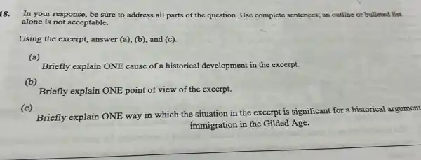 18.
In your response, be sure to address all parts of the question.Use complete sentences; an outline or bulleted list
alone is not acceptable.
Using the excerpt,answer (a), (b), and (c).
Briefly explain ONE cause of a historical development in the excerpt.
(b)
Briefly explain ONE point of view of the excerpt.
(c)
Briefly explain ONE way in which the situation in the excerpt is significant for a historical argument
immigration in the Gilded Age.