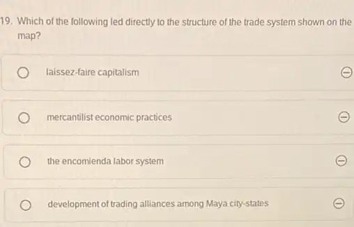 19. Which of the following led directly to the structure of the trade system shown on the
map?
laissez-faire capitalism
mercantilist economic practices
the encomienda labor system
development of trading alliances among Maya city-states