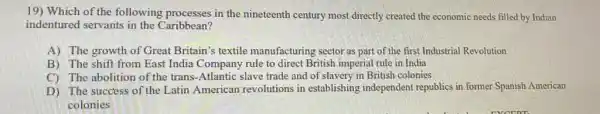 19) Which of the following processes in the nineteenth century most directly created the economic needs filled by Indian
indentured servants in the Caribbean?
A) The growth of Great Britain's textile manufacturing sector as part of the first Industrial Revolution
B) The shift from East India Company rule to direct British imperial rule in India
C) The abolition of the trans-Atlantic slave trade and of slavery in British colonies
D) The success of the Latin American revolutions in establishing independent republics in former Spanish American
colonies