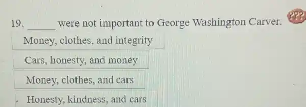 19. __ were not important to George Washington Carver.
Money, clothes , and integrity
Cars, honesty, and money
Money, clothes , and cars
Honesty, kindness,and cars