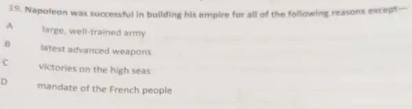 19. Napoleon was successful in building his empire for all of the following reasons except-
A
large, well-trained army
B
latest advanced weapons
C
victories on the high seas
D
mandate of the French people