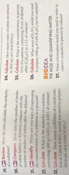 19. Review How do you calculate the molarity
of a solution?
20. Compare How does the number of moles
of solute before a dilution compare with the
number of moles of solute after the dilution?
21. Identify What are two ways of expressing
the concentration of a solution as a percent?
22. Calculate What is the molarity of a solution
containing 400 g CuSO_(4) in 4.00 L of solution?
23. Colculate How many milliliters of a stock solu-
tion of 2.00M KNO_(3) would you need to prepare
100.0 mL of 0.150M KNO_(3)
24. Calculate How many moles of solute are present
in 50.0 mL of 0.20MKNO_(3)
25. Calculate What is the concentration, in percent
(v/v) of a solution containing 50 mL of diethyl
ether (C_(4)H_(10)O) in 2.5 L of solution?
26. Calculate What mass of K_(2)SO_(4) would you need
to prepare 1500 g of 5.0% K_(2)SO_(4)(m/m) solution?
IDEA
THE MOLE AND QUANTIFYING MATTER
27. What information would you need in order to
convert molarity to percent by volume?