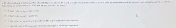 In 1918, an outbreak of influenza infected 500,000 people all over the world. Tens of millions of those infected died In 1994, an outbreak of pneumonic plague spread quickly through the city of Surat in
India, killing 52 people Which statement DEST describes the two events?
A. Both outbreaks were pandemics.
B. Both outbreaks were epidemics.
C. The influenza outbreak was a pandemiC. The plague outbreak was an epiderniC.
D. The influenza outbreak was an epidemiC. The plague outbreak was a pandemiC.