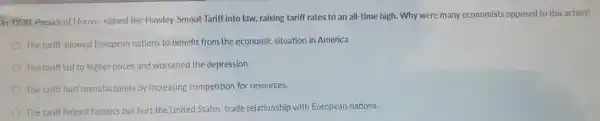 In 1930, President Hoover signed the Hawley-Smoot Tariff into law, raising tariff rates to an all-time high. Why were many economists opposed to this action?
The tariff allowed Europeat nations to benefit from the economic situation in America.
The tariff led to higher prices and worsened the depression.
The tariff hurt manufacturers by increasing competition for resources.
The tariff helped farmers but hurt the United States' trade relationship with European nations.