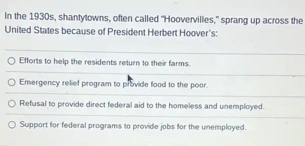 In the 1930 s , shantytowns, often called "Hoovervilles ," sprang up across the
United States because of President Herbert Hoover's:
Efforts to help the residents return to their farms.
Emergency relief program to provide food to the poor.
Refusal to provide direct federal aid to the homeless and unemployed.
Support for federal programs to provide jobs for the unemployed.