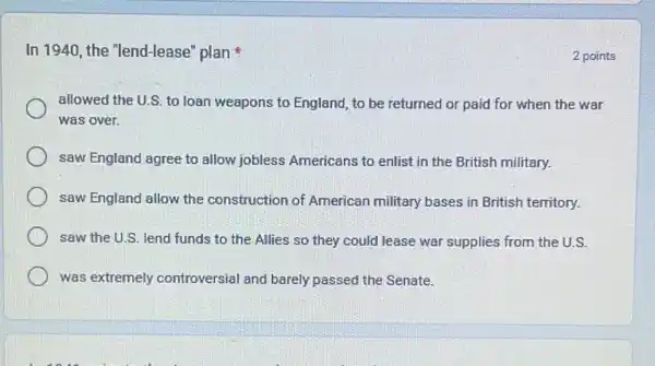 In 1940, the "lend-lease plan
allowed the U.S. to loan weapons to England to be returned or paid for when the war
was over.
saw England agree to allow jobless Americans to enlist in the British military.
saw England allow the construction of American military bases in British territory.
saw the U.S. lend funds to the Allies so they could lease war supplies from the U.S.
was extremely controversial and barely passed the Senate.
2 points