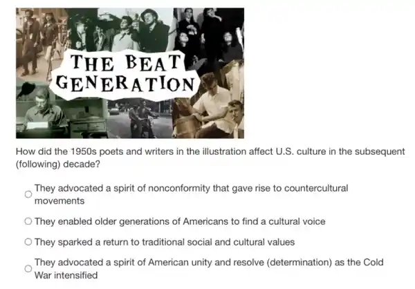 How did the 1950s poets and writers in the illustration affect U.S culture in the subsequent
(following) decade?
They advocated a spirit of nonconformity that gave rise to countercultural
movements
They enabled older generations of Americans to find a cultural voice
They sparked a return to traditional social and cultural values
They advocated a spirit of American unity and resolve (determination) as the Cold
War intensified