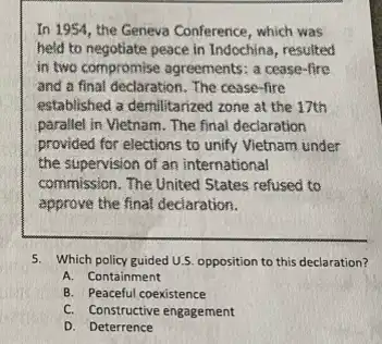 In 1954, the Geneva Conference, which was
held to negotiate peace in Indochina, resulted
in two compromise agreements a cease-fire
and a final declaration The cease-fire
established a demilitarized zone at the 17th
parallel in Vietnam. The final deciaration
provided for elections to unify Vietnam under
the supervision of an international
commission. The United States refused to
approve the final declaration.
5. Which policy guided U.S. opposition to this declaration?
A. Containment
B. Peaceful coexistence
C. Constructive engagement
D. Deterrence