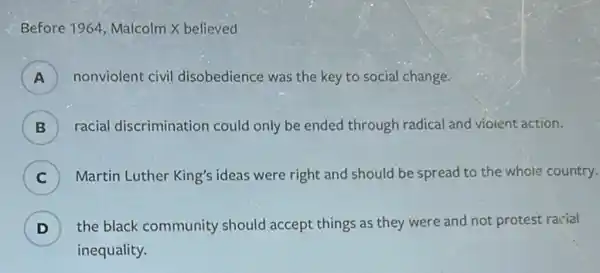 Before 1964, Malcolm X believed
A ) nonviolent civil disobedience was the key to social change.
B ) racial discrimination could only be ended through radical and vioient action.
C ) Martin Luther King's ideas were right and should be spread to the whole country.
D ) the black community should accept things as they were and not protest racial
inequality.