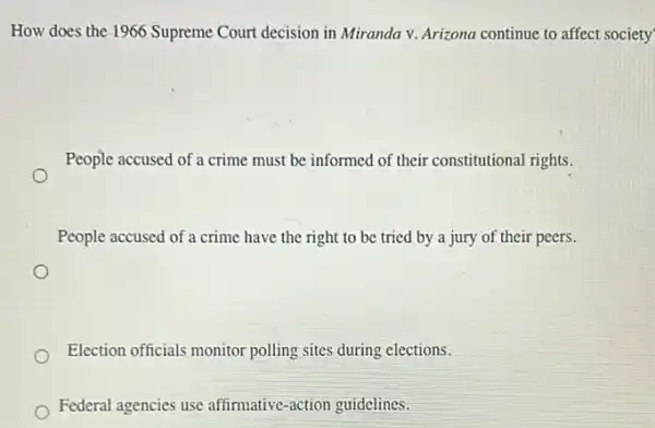 How does the 1966 Supreme Court decision in Miranda v. Arizona continue to affect society
People accused of a crime must be informed of their constitutional rights.
People accused of a crime have the right to be tried by a jury of their peers.
Election officials monitor polling sites during elections.
Federal agencies use affirmative-action guidelines.