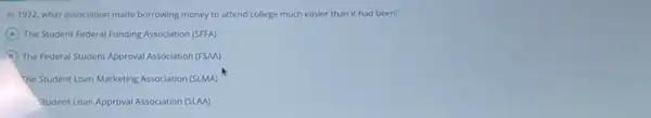 In 1972, what association made borrowing money to attend college much easier than it had been?
A The Student Federal Funding Association (SFFA)
B The Federal Student Approval Association (FSAA)
The Student Loan Marketing Association (SLMA)
Student Loan Approval Association (SAM)