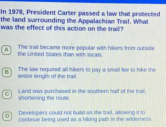 In 1978, President Carter passed a law that protected
the land surrounding the Appalachian Trail What
was the effect of this action on the trail?
A 7 The trail became more popular with hikers from outside
the United States than with locals.
B
The law required all hikers to pay a small fee to hike the
B
entire length of the trail.
C 7
Land was purchased in the southern half of the trail.
shortening the route.
D 7
Developers could not build on the trail allowing it to
continue being used as a hiking path in the wilderness.