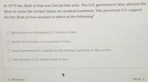 In 1979 the Shah of Iran was forced into exile. The U.S.government later allowed the
Shah to enter the United States for medical treatment. This percelved U.S.support
for the Shah of Iran resulted in which of the following?
Revolutionaries kidhapped U.S. citizens in Iran.
Soviet forces began an occupation of tran.
Israel demanded U.S. support for the strategic bombing of cities in Iran.
Iran attacked a U.S.military base in Asia.