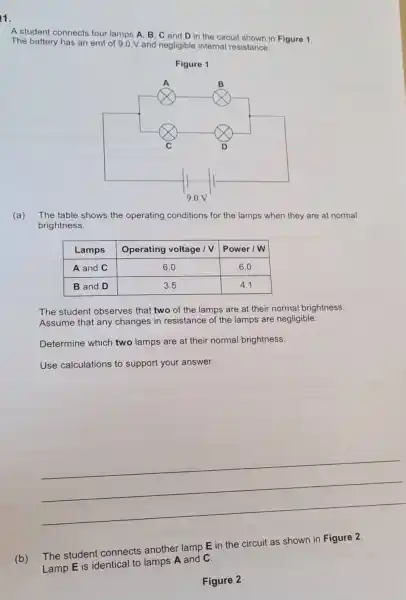 1.
A student connects four lamps A, B, C and D in the circuit shown in Figure 1. The battery has an emf of 9.0 mathrm(~V) and negligible internal resistance.
Figure 1
(a) The table shows the operating conditions for the lamps when they are at normal brightness.

 Lamps & Operating voltage mathrm(V) & Power mathrm(W) 
 A and C & 6.0 & 6.0 
 B and D & 3.5 & 4.1 


The student observes that two of the lamps are at their normal brightness. Assume that any changes in resistance of the lamps are negligible.
Determine which two lamps are at their normal brightness.
Use calculations to support your answer.
(b) The student connects another lamp mathbf(E) in the circuit as shown in Figure 2. Lamp mathbf(E) is identical to lamps mathbf(A) and mathbf(C) .
Figure 2