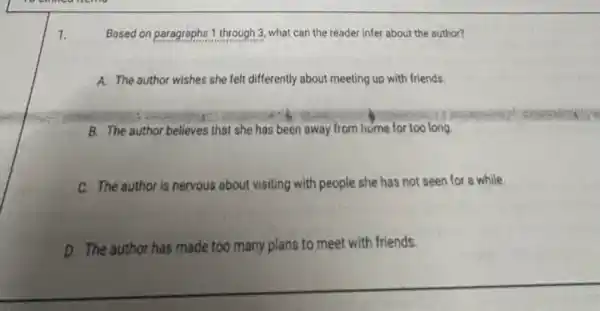 1.
Based on paragraphs 1 through 3, what can the reader infer about the author?
A. The author wishes she felt differently about meeting up with friends.
B. The author believes that she has been away from home for too long.
C. The author is nervous about visiting with people she has not seen for a while.
D. The author has made too many plans to meet with friends.