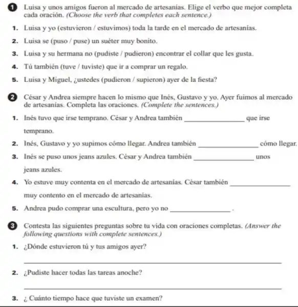 (1)Luisa y unos amigos fueron al mercado de artesanias. Elige el verbo que mejor completa
cada oración. (Choose the verb that completes each sentence.)
1. Luisa y yo (estuvieron / estuvimos) toda la tarde en el mercado de artesanías.
2. Luisa se (puso/puse) un suéter muy bonito.
3. Luisa y su hermana no (pudiste /pudieron) encontrar el collar que les gusta.
4. Tú también (tuve/tuviste) que ir a comprar un regalo.
5. Luisa y Miguel,¿ustedes (pudieron / supieron)ayer de la fiesta?
(2)César y Andrea siempre hacen lo mismo que Inés, Gustavo y yo.Ayer fuimos al mercado
de artesanias. Completa las oraciones. (Complete the sentences.)
1. Inés tuvo que irse temprano. César y Andrea también __ que irse
temprano.
2. Inés, Gustavo y yo supimos cómo llegar. Andrea también __ cómo llegar.
3. Inés se puso unos jeans azules. César y Andrea también __ unos
jeans azules.
4. Yo estuve muy contenta en el mercado de artesanias. César también __
muy contento en el mercado de artesanias.
5. Andrea pudo comprar una escultura, pero yo no __
(3)Contesta las siguientes preguntas sobre tu vida con oraciones completas.(Answer the
following questions with complete sentences.)
1. ¿Dónde estuvieron tú y tus amigos ayer?
__
2.Pudiste hacer todas las tareas anoche?
__
3.Cuánto tiempo hace que tuviste un examen?