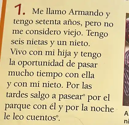 1.Me llamo Armando y
tengo setenta años , pero no
me considero viejo. Tengo
seis nietas y un nieto.
Vivo con mi hija y tengo
la oportunidad de pasar
mucho tiempo con ella
y con mi nieto .Por las
tardes salgo a pasear por el
parque con él y por la noche
le leo cuentos?
A
ni