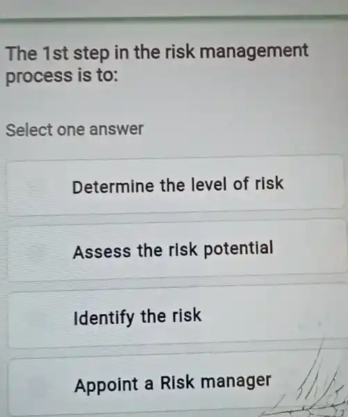 The 1st step in the risk management
process is to:
Select one answer
Determine the level of risk
Assess the risk potential
Identify the risk