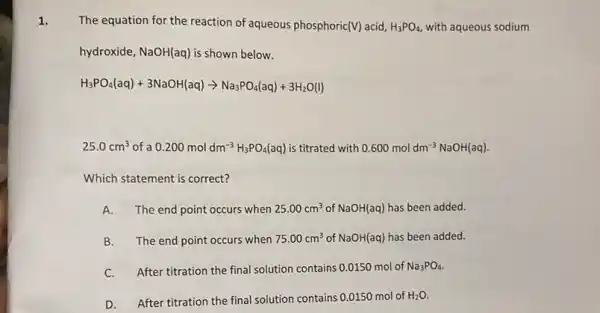 1.
The equation for the reaction of aqueous phosphoric (V) acid, H_(3)PO_(4), with aqueous sodium
hydroxide, NaOH(aq) is shown below.
H_(3)PO_(4)(aq)+3NaOH(aq)arrow Na_(3)PO_(4)(aq)+3H_(2)O(l)
25.0cm^3 of a 0.200moldm^-3H_(3)PO_(4)(aq) is titrated with 0.600moldm^-3NaOH(aq)
Which statement is correct?
A. The end point occurs when 25.00cm^3 of NaOH(aq) has been added.
B.The end point occurs when 75.00cm^3 of NaOH(aq) has been added.
After titration the final solution contains 0.0150 mol of Na_(3)PO_(4)
D. After titration the final solution contains 0.0150 mol of
H_(2)O.