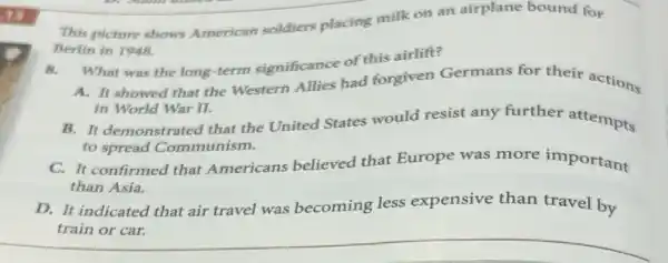 (1)
This picture shows American soldiers placing milk on an airplane bound for
Berlin in 1948.
B.
What was the long term significance of this airlift?
A. It showed that the Western Allies had forgiven Germans for their actions
in World War II.
B. It demonstrated that the United States would resist any further attempts
to spread Communism.
C. It confirmed that Americans believed that Europe was more important
than Asia.
D. It indicated that air travel was becoming less expensive than travel by
train or car.