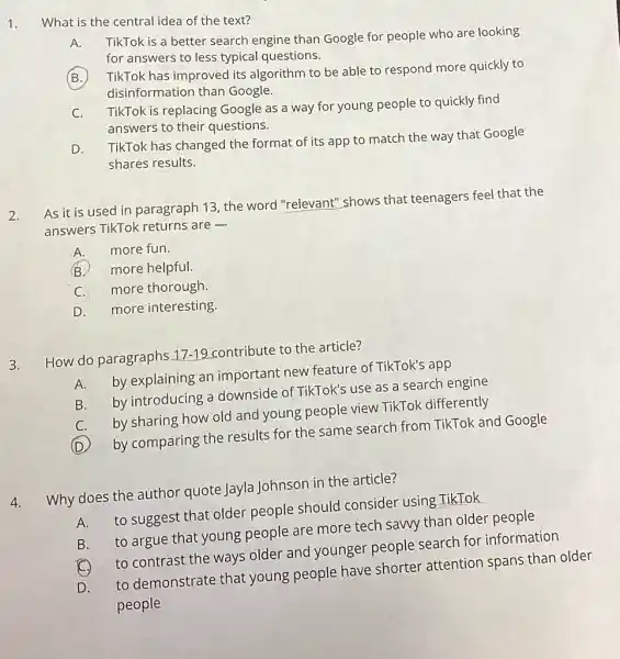 1.
What is the central idea of the text?
A.
TikTok is a better search engine than Google for people who are looking
for answers to less typical questions.
TikTok has improved its algorithm to be able to respond more quickly to
disinformation than Google.
C.
TikTok is replacing Google as a way for young people to quickly find
answers to their questions.
D.
TikTok has changed the format of its app to match the way that Google
shares results.
2.
As it is used in paragraph 13, the word "relevant" shows that teenagers feel that the
answers TikTok returns are -
A. more fun.
B
more helpful.
C. more thorough.
D. more interesting.
3. How do paragraphs 17-19 contribute to the article?
A. by explaining an important new feature of TikTok's app
B. by introducing a downside of TikTok's use as a search engine
C.by sharing how old and young people view TikTok differently
(D)
by comparing the results for the same search from TikTok and Google
4. Why does the author quote Jayla Johnson in the article?
A. to suggest that older people should consider using TikTok
B. to argue that young people are more tech sawy than older people
C. to contrast the ways older and younger people search for information
D. to demonstrate that young people have shorter attention spans than older
people