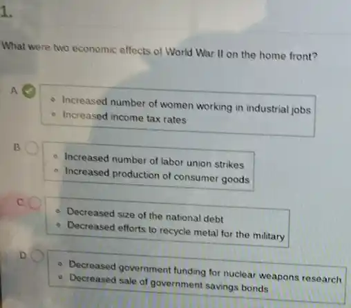 1.
What were two economic effects of World War II on the home front?
A (4)
- Increased number of women working in industrial jobs
- Increased income tax rates
B
- Increased number of labor union strikes
- Increased production of consumer goods
C.
- Decreased size of the national debt
Decreased efforts to recycle metal for the military
D.
- Decreased government funding for nuclear weapons research
- Decreased sale of government savings bonds