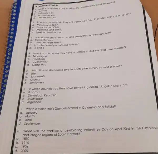 1.whe n is Valentine's Day traditionally celebrated around the world?
a. July 4th
A. Multip le-Ch olce
b
February 14th
C.
November 4th
d Dece mber 15th
2. In which countries do they call Valentine'Day "El dia del amor yla amistad"?
a. Mexico and Spain
b. Ecuador and Chile
C. Argentina and Bolivia
d. Mexico and Ecuador
3. In Ecuador and Mexico, what is celebrated on February 14th?
a. Romantic love
b. Love between friends
C. Love between parents and children
d. A and B
4. In which country do they have o parade called the "Old Love Parade"?
a. Nicaraguo
b Honduras
C. Guatemala
d. Costa Rica
5. What flowers do people give to e
each other
ar in Peru instead of roses?
a. Lilies
b. Succulents
C. Orchids
d. Sunflowers
6. In which countries do they have something called "Angelito Secreto"?
a. Band C
b . Dominican Republic
C. El Salvador
d. Argentina
7. When is Valentine 's Day celebrated in Colombia and Bolivia?
a. January
b. March
C. June
d. September
8. When was the tradition of celebrating Valentine's Day on April 23rd in the Catalonic
and Aragon regions of Spain started?
a. 1890
b. 1915
C. 1904
d. 2005
