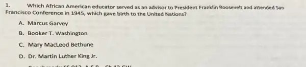 1.
Which African American educator served as an advisor to President Franklin Roosevelt and attended San
Francisco Conference in 1945 , which gave birth to the United Nations?
A. Marcus Garvey
B. Booker T. Washington
C. Mary MacLeod Bethune
D. Dr. Martin Luther King Jr.