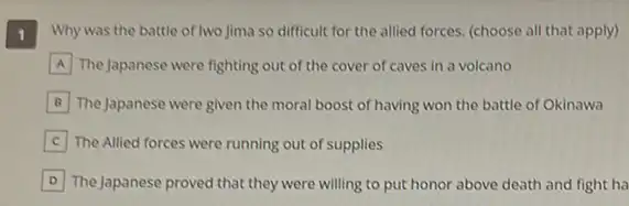 1
Why was the battle of two Jima so difficult for the allied forces.(choose all that apply)
A The Japanese were fighting out of the cover of caves in a volcano
B The Japanese were given the moral boost of having won the battle of Okinawa
C The Allied forces were running out of supplies
D The Japanese proved that they were willing to put honor above death and fight ha