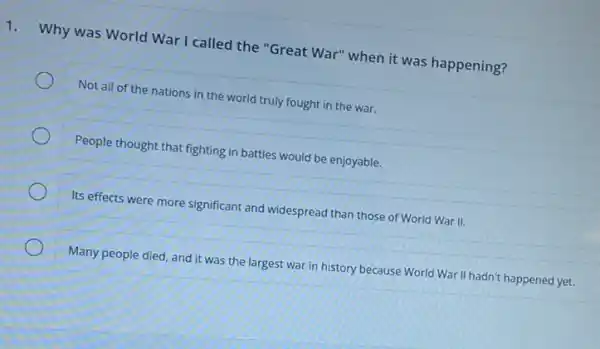 1.
Why was World War I called the "Great War" when it was happening?
Not all of the nations in the world truly fought in the war.
People thought that fighting in battles would be enjoyable.
Its effects were more significant and widespread than those of World War II.
Many people died, and it was the largest war in history because World War II hadn't happened yet.