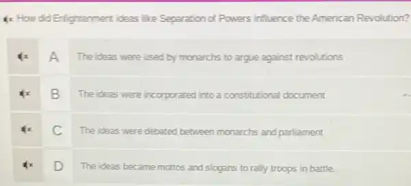 1x How did Enlightenment ideas like Separation of Powers influence the American Revolution?
A
The ideas were used by monarchs to argue against revolutions
B
The ideas were incorporated into a constitutional document
C
The ideas were debated between monarchs and parliament
D
The ideas became mottos and slogans to rally troops in battle.