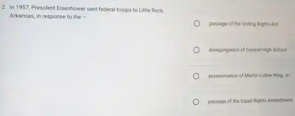 2. In 1957, President Eisenhower sent federal troops to Little Rock,
Arkansas, in response to the -
passage of the Voting Rights Act
desegregation of Central High School
assassination of Martin Luther King,Jr.
passage of the Equal Rights Amendment